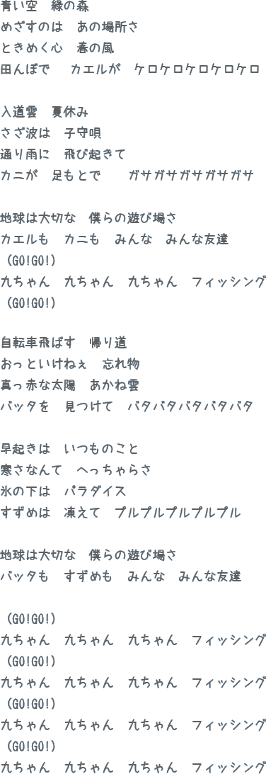 青い空 緑の森めざすのは あの場所さときめく心 春の風田んぼで カエルが ケロケロケロケロケロ入道雲 夏休みさざ波は 子守唄通り雨に 飛び起きてカニが 足もとで  ガサガサガサガサガサ地球は大切な 僕らの遊び場さカエルも カニも みんな みんな友達（GO!GO!）九ちゃん 九ちゃん 九ちゃん フィッシング（GO!GO!）九ちゃん 九ちゃん 九ちゃん フィッシング（GO!GO!）自転車飛ばす 帰り道おっといけねぇ 忘れ物真っ赤な太陽 あかね雲バッタを 見つけて バタバタバタバタバタ早起きは いつものこと寒さなんて へっちゃらさ氷の下は パラダイスすずめは 凍えて プルプルプルプルプル地球は大切な 僕らの遊び場さバッタも すずめも みんな みんな友達（GO!GO!）九ちゃん 九ちゃん 九ちゃん フィッシング（GO!GO!）九ちゃん 九ちゃん 九ちゃん フィッシング（GO!GO!）九ちゃん 九ちゃん 九ちゃん フィッシング（GO!GO!）九ちゃん 九ちゃん 九ちゃん フィッシング