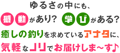 ゆるさの中にも、感動があり？学びがある？癒しの釣りを求めているアナタに、気軽なノリでお届けしま～す♪